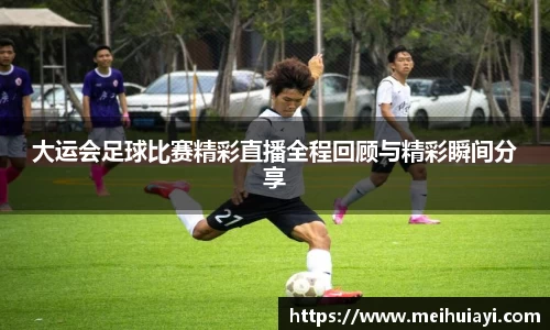大运会足球比赛精彩直播全程回顾与精彩瞬间分享