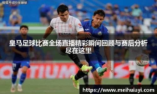 皇马足球比赛全场直播精彩瞬间回顾与赛后分析尽在这里